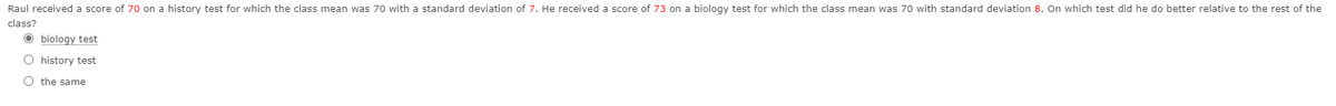 Raul received a score of 70 on a history test for which the class mean was 70 with a standard deviation of 7. He received a score of 73 on a biology test for which the class mean was 70 with standard deviation 8. On which test did he do better relative to the rest of the
class?
O biology test
O history test
O the same
