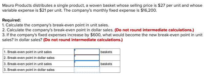 Mauro Products distributes a single product, a woven basket whose selling price is $27 per unit and whose
variable expense is $21 per unit. The company's monthly fixed expense is $16,200.
Required:
1. Calculate the company's break-even point in unit sales.
2. Calculate the company's break-even point in dollar sales. (Do not round intermediate calculations.)
3. If the company's fixed expenses increase by $600, what would become the new break-even point in unit
sales? In dollar sales? (Do not round intermediate calculations.)
1. Break-even point in unit sales
2. Break-even point in dollar sales
3. Break-even point in unit sales
3. Break-even point in dollar sales
baskets
baskets