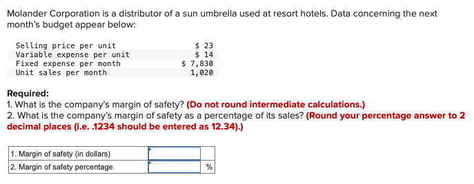 Molander Corporation is a distributor of a sun umbrella used at resort hotels. Data concerning the next
month's budget appear below:
Selling price per unit
Variable expense per unit
Fixed expense per month
Unit sales per month
$ 23
$ 14
$ 7,830
1,020
Required:
1. What is the company's margin of safety? (Do not round intermediate calculations.)
2. What is the company's margin of safety as a percentage of its sales? (Round your percentage answer to 2
decimal places (i.e. .1234 should be entered as 12.34).)
1. Margin of safety (in dollars)
2. Margin of safety percentage
%
