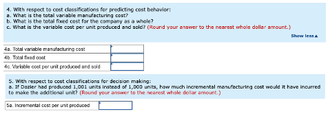4. With respect to cost classifications for predicting cost behavior:
a. What is the total variable manufacturing cost?
b. What is the total fixed cost for the company as a whole?
c. What is the variable cost per unit produced and sold? (Round your answer to the nearest whole dollar amount.)
4a. Total variable manufacturing cost
4b. Total fixed cost
4c. Variable cost per unit produced and sold
Show less A
5. With respect to cost classifications for decision making:
a. If Dozier had produced 1,001 units instead of 1,000 units, how much incremental manufacturing cost would it have incurred
to make the additional unit? (Round your answer to the nearest whole dollar amount.)
5a. Incremental cost per unit produced