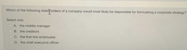 Which of the following stakeholders of a company would most likely be responsible for formulating a corporate strategy?
Select one:
A. the middle manager
B. the creditors
C. the first-line employees
D. the chief executive officer