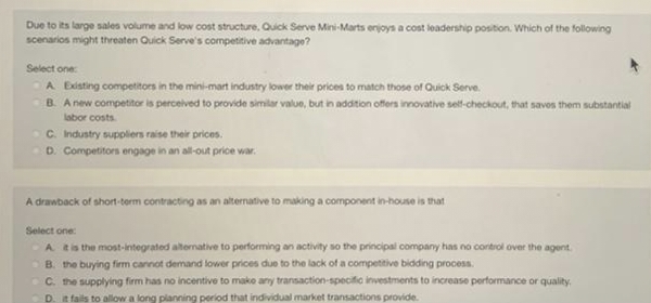 Due to its large sales volume and low cost structure, Quick Serve Mini-Marts enjoys a cost leadership position. Which of the following
scenarios might threaten Quick Serve's competitive advantage?
Select one:
A Existing competitors in the mini-mart industry lower their prices to match those of Quick Serve
B. A new competitor is perceived to provide similar value, but in addition offers innovative self-checkout, that saves them substantial
labor costs
C. Industry suppliers raise their prices.
D. Competitors engage in an all-out price war.
A drawback of short-term contracting as an alternative to making a component in-house is that
Select one:
A it is the most-integrated alternative to performing an activity so the principal company has no control over the agent.
B. the buying firm cannot demand lower prices due to the lack of a competitive bidding process.
C. the supplying firm has no incentive to make any transaction-specific investments to increase performance or quality.
D. it fails to allow a long planning period that individual market transactions provide.