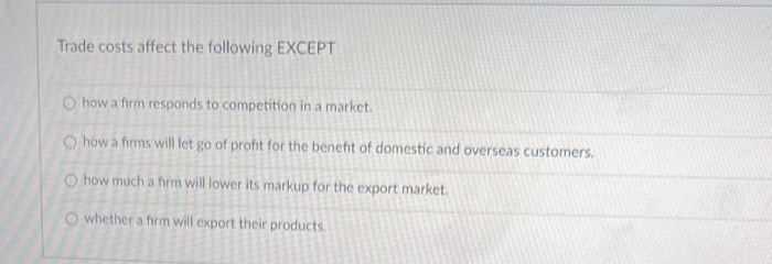 Trade costs affect the following EXCEPT
O how a firm responds to competition in a market.
O how a firms will let go of profit for the benefit of domestic and overseas customers.
how much a firm will lower its markup for the export market.
O whether a firm will export their products.