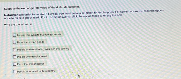 Suppose the exchange rate value of the dollar depreciates.
Instructions: In order to receive full credit, you must make a selection for each option. For correct answer(s), click the option
once to place a check mark. For incorrect answer(s), click the option twice to empty the box.
Who are the winners?
People who want to buy foreign assets
Firms that export goods
People who want to buy assets in this country
People who travel abroad
Firms that import goods
People who travel to this country