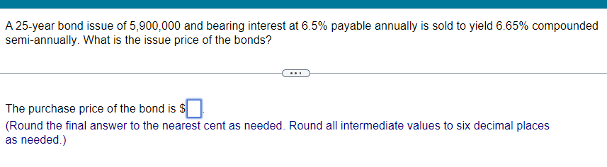 A 25-year bond issue of 5,900,000 and bearing interest at 6.5% payable annually is sold to yield 6.65% compounded
semi-annually. What is the issue price of the bonds?
The purchase price of the bond is $
(Round the final answer to the nearest cent as needed. Round all intermediate values to six decimal places
as needed.)
