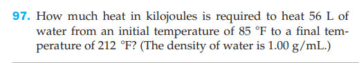 97. How much heat in kilojoules is required to heat 56 L of
water from an initial temperature of 85 °F to a final tem-
perature of 212 °F? (The density of water is 1.00 g/mL.)
