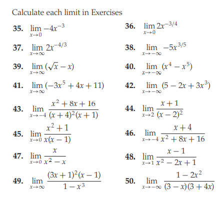 Calculate each limit in Exercises
35. lim -4x-3
36. lim 2x-3/4
37. lim 2r-4/3
38. lim -5x3/5
x00
x-00
39. lim (V – x)
40. lim (r – x³)
x00
41. lim (-3x5 + 4x + 11)
42.
lim (5 – 2x + 3x³)
x00
X-00
x² + 8x + 16
x+1
43. lim
x-4 (x+ 4)2(x+ 1)
x² +1
44. lim
x-+2 (x – 2)2
x+4
45. lim
x-0 x(x – 1)
46. lim
x-4 x2 + 8x + 16
x - 1
47. lim
X0 x - X
48. lim
X1 x2 - 2x +1
(3x + 1)²(x – 1)
1- 2r2
49. lim
50. lim
x-00 (3 – x) (3 + 4x)
X00
1-x3
