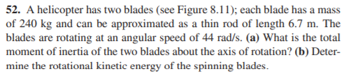 52. A helicopter has two blades (see Figure 8.11); each blade has a mass
of 240 kg and can be approximated as a thin rod of length 6.7 m. The
blades are rotating at an angular speed of 44 rad/s. (a) What is the total
moment of inertia of the two blades about the axis of rotation? (b) Deter-
mine the rotational kinetic energy of the spinning blades.
