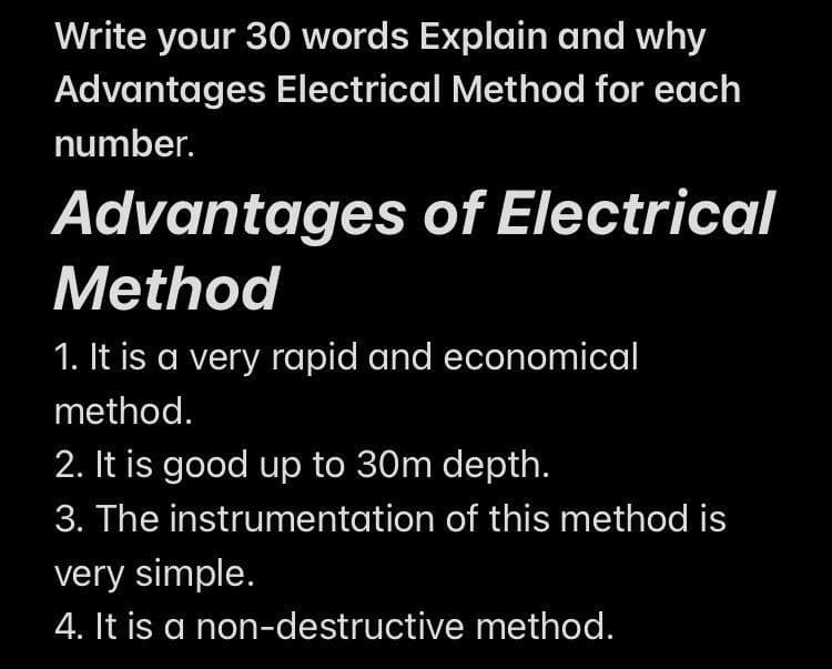 Write your 30 words Explain and why
Advantages Electrical Method for each
number.
Advantages of Electrical
Method
1. It is a very rapid and economical
method.
2. It is good up to 30m depth.
3. The instrumentation of this method is
very simple.
4. It is a non-destructive method.