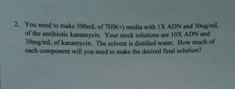 2. You need to make 500mL of 7H9(+) media with 1X ADN and 30ug/ml.
of the antibiotic kanamycin. Your stock solutions are 10X ADN and
30mg/mL of kanamycin. The solvent is distilled water. How much of
cach
component will you need to make the desired final solution?
