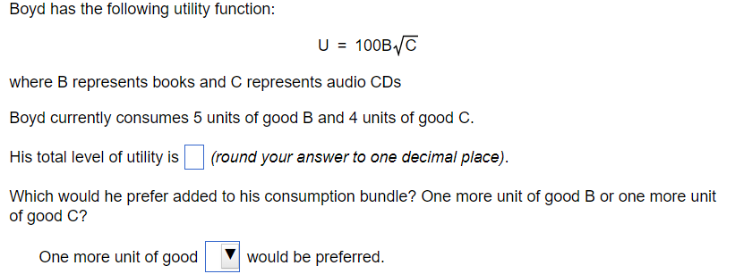 Boyd has the following utility function:
U = 100B√C
where B represents books and C represents audio CDs
Boyd currently consumes 5 units of good B and 4 units of good C.
His total level of utility is
(round your answer to one decimal place).
Which would he prefer added to his consumption bundle? One more unit of good B or one more unit
of good C?
One more unit of good
would be preferred.