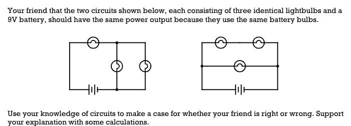 Your friend that the two circuits shown below, each consisting of three identical lightbulbs and a
9V battery, should have the same power output because they use the same battery bulbs.
Hilt
Use your knowledge of circuits to make a case for whether your friend is right or wrong. Support
your explanation with some calculations.