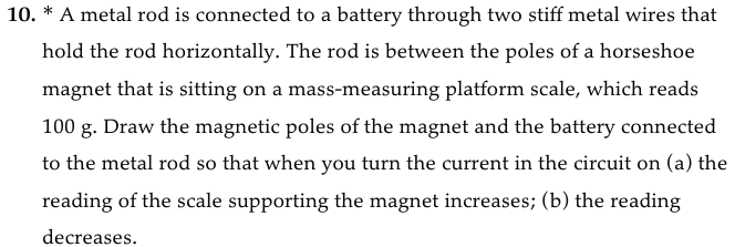 10. * A metal rod is connected to a battery through two stiff metal wires that
hold the rod horizontally. The rod is between the poles of a horseshoe
magnet that is sitting on a mass-measuring platform scale, which reads
100 g. Draw the magnetic poles of the magnet and the battery connected
to the metal rod so that when you turn the current in the circuit on (a) the
reading of the scale supporting the magnet increases; (b) the reading
decreases.