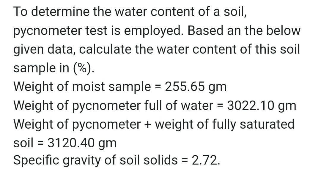 To determine the water content of a soil,
pycnometer test is employed. Based an the below
given data, calculate the water content of this soil
sample in (%).
Weight of moist sample = 255.65 gm
Weight of pycnometer full of water = 3022.10 gm
Weight of pycnometer + weight of fully saturated
soil = 3120.40 gm
Specific gravity of soil solids = 2.72.