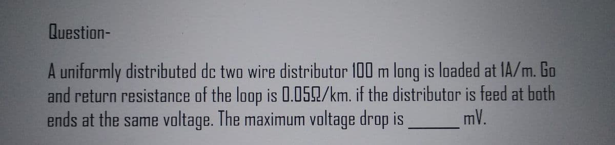 Question-
A uniformly distributed dc two wire distributor 100 m long is loaded at 1A/m. Go
and return resistance of the loop is 0.059/km. if the distributor is feed at both
ends at the same voltage. The maximum voltage drop is
mV.