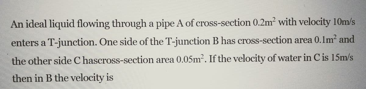 An ideal liquid flowing through a pipe A of cross-section 0.2m² with velocity 10m/s
enters a T-junction. One side of the T-junction B has cross-section area 0.1m² and
the other side Chascross-section area 0.05m². If the velocity of water in C is 15m/s
then in B the velocity is