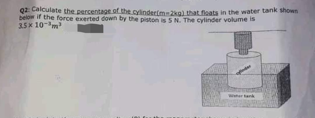 Q2: Calculate the percentage of the cylinder(m3D2kg) that floats in the water tank shown
below if the force exerted down by the piston is 5 N. The cylinder volume is
3.5 x 10-m3
oflinder
Water tank
