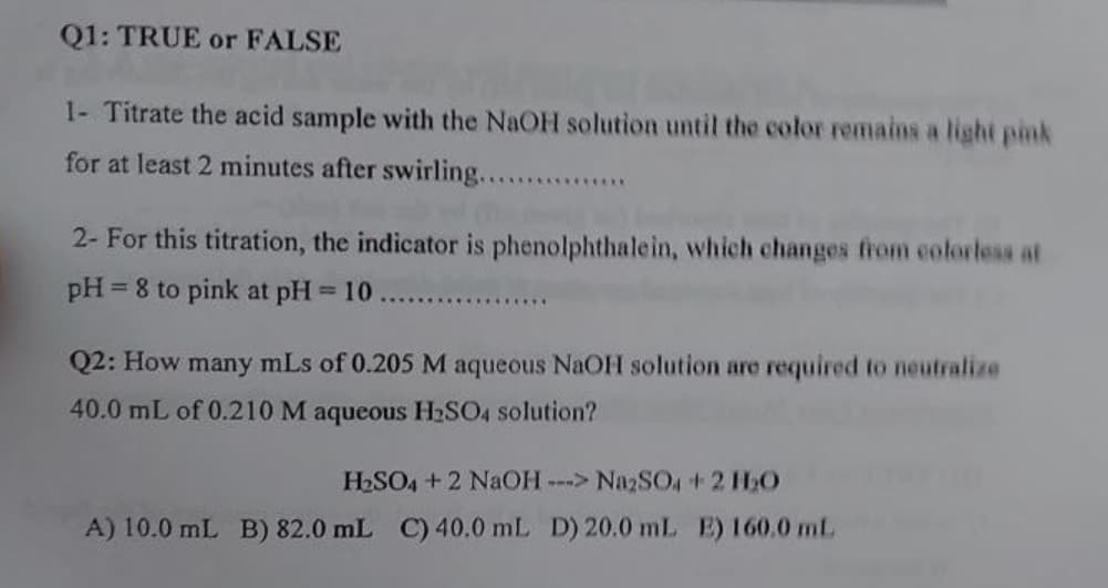Q1: TRUE or FALSE
1- Titrate the acid sample with the NaOH solution until the color remains a light pink
for at least 2 minutes after swirling.....
..............
2- For this titration, the indicator is phenolphthalein, which changes firom colorless at
pH = 8 to pink at pH = 10
%3D
.........
Q2: How many mLs of 0.205 M aqueous NAOH solution are required to neutralize
40.0 mL of 0.210 M aqueous H2SO4 solution?
HSO4 +2 NaOH---> NazSO4+2 HO
A) 10.0 mL B) 82.0 mL C) 40.0 mL D) 20.0 mL E) 160.0 mL.
