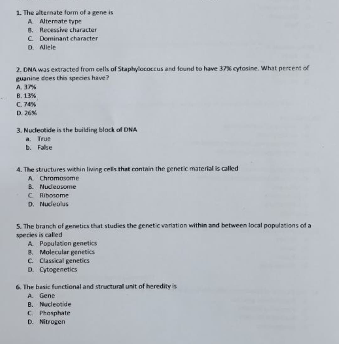 1. The alternate form of a gene is
A. Alternate type
B. Recessive character
C Dominant character
D. Allele
2. DNA was extracted from cells of Staphylococcus and found to have 37% cytosine. What percent of
guanine does this species have?
A. 37%
B. 13%
C. 74%
D. 26%
3. Nucleotide is the building block of DNA
a. True
b. False
4. The structures within living cells that contain the genetic material is called
A. Chromosome
B. Nucleosome
C Ribosome
D. Nucleolus
5. The branch of genetics that studies the genetic variation within and between local populations of a
species is called
A. Population genetics
B. Molecular genetics
C. lassical genetics
D. Cytogenetics
6. The basic functional and structural unit of heredity is
A Gene
B. Nucleotide
C. Phosphate
D. Nitrogen
