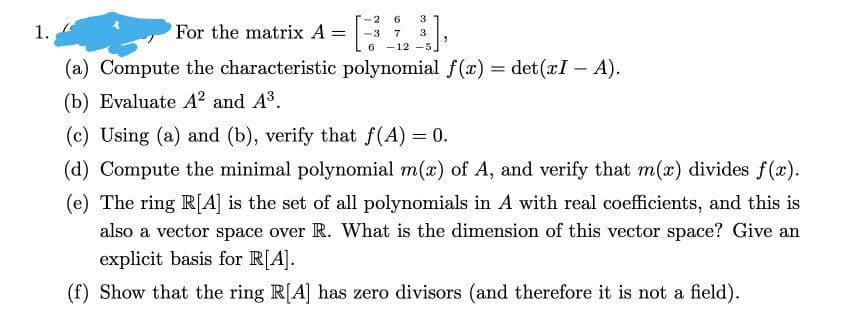 1.
For the matrix A =
-2 6 3
-3 7 3
6-12-5
9
(a) Compute the characteristic polynomial f(x) = det(xI - A).
(b) Evaluate A² and A³.
(c) Using (a) and (b), verify that f(A) = 0.
(d) Compute the minimal polynomial m(x) of A, and verify that m(x) divides f(x).
(e) The ring R[A] is the set of all polynomials in A with real coefficients, and this is
also a vector space over R. What is the dimension of this vector space? Give an
explicit basis for R[A].
(f) Show that the ring R[A] has zero divisors (and therefore it is not a field).