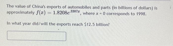 The value of China's exports of automobiles and parts (in billions of dollars) is
approximately f(x)
1.8208e-3387z
where x
-
0 corresponds to 1998.
In what year did/will the exports reach $12.5 billion?