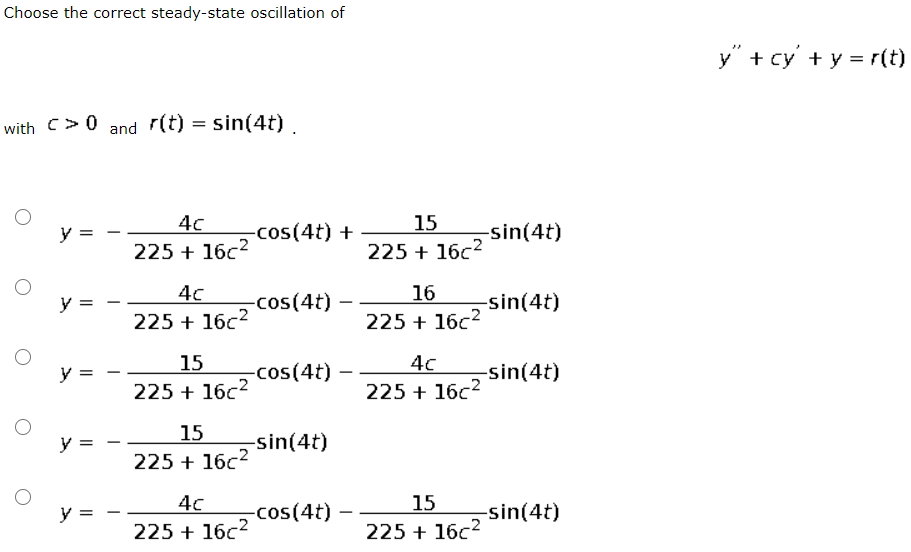 Choose the correct steady-state oscillation of
y" + cy' + y = r(t)
with C>0 and r(t) = sin(4t) .
4c
15
y =
-cos(4t) +
-sin(4t)
225 + 16c2
225 + 16c2
4c
16
y =
-cos(4t)
-sin(4t)
225 + 16c2
225 + 16c2
15
4c
225 + 16c2
y =
-cos(4t)
-sin(4t)
225 + 16c2
15
y =
-sin(4t)
225 + 16c2
4c
15
y =
-cos(4t)
-sin(4t)
225 + 16c2
225 + 16c2
