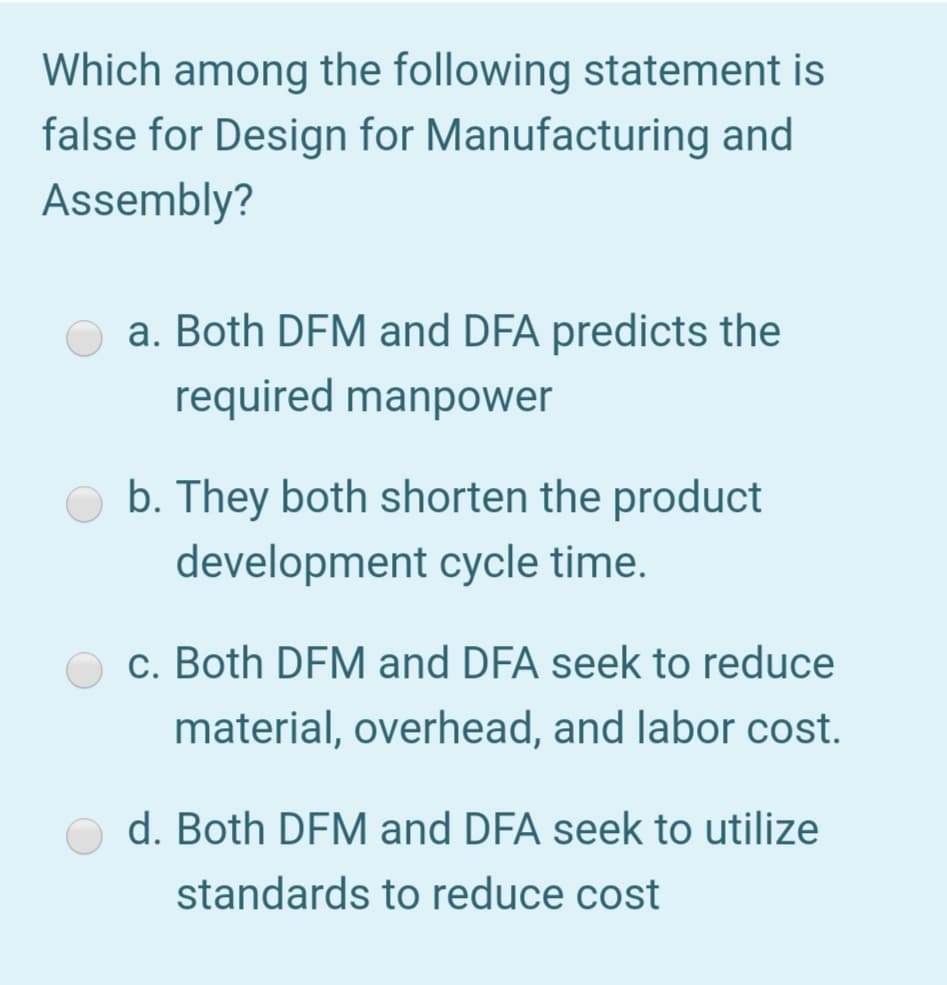 Which among the following statement is
false for Design for Manufacturing and
Assembly?
a. Both DFM and DFA predicts the
required manpower
b. They both shorten the product
development cycle time.
c. Both DFM and DFA seek to reduce
material, overhead, and labor cost.
d. Both DFM and DFA seek to utilize
standards to reduce cost
