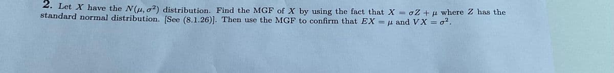 2. Let X have the N(μ, o²) distribution. Find the MGF of X by using the fact that X = oZ +μ where Z has the
standard normal distribution. [See (8.1.26)]. Then use the MGF to confirm that EX = μ and VX = ².