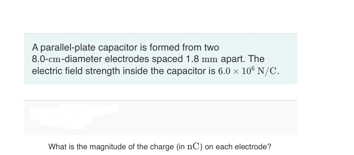 A parallel-plate capacitor is formed from two
8.0-cm-diameter electrodes spaced 1.8 mm apart. The
electric field strength inside the capacitor is 6.0 × 106 N/C.
What is the magnitude of the charge (in nC) on each electrode?