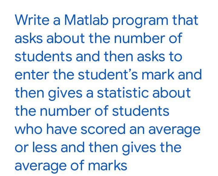 Write a Matlab program that
asks about the number of
students and then asks to
enter the student's mark and
then gives a statistic about
the number of students
who have scored an average
or less and then gives the
average of marks