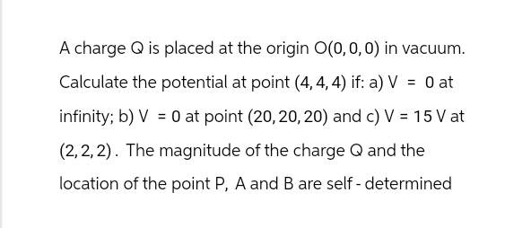 A charge Q is placed at the origin O(0, 0, 0) in vacuum.
Calculate the potential at point (4, 4, 4) if: a) V = 0 at
infinity; b) V0 at point (20, 20, 20) and c) V = 15 Vat
(2,2,2). The magnitude of the charge Q and the
location of the point P, A and B are self-determined