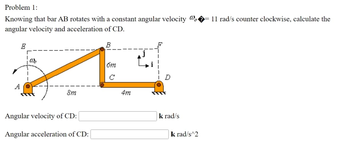 Problem 1:
Knowing that bar AB rotates with a constant angular velocity o ▶ 11 rad/s counter clockwise, calculate the
angular velocity and acceleration of CD.
E
B
от
C
8m
4m
Angular velocity of CD:
Angular acceleration of CD:
krad/s
krad/s^2