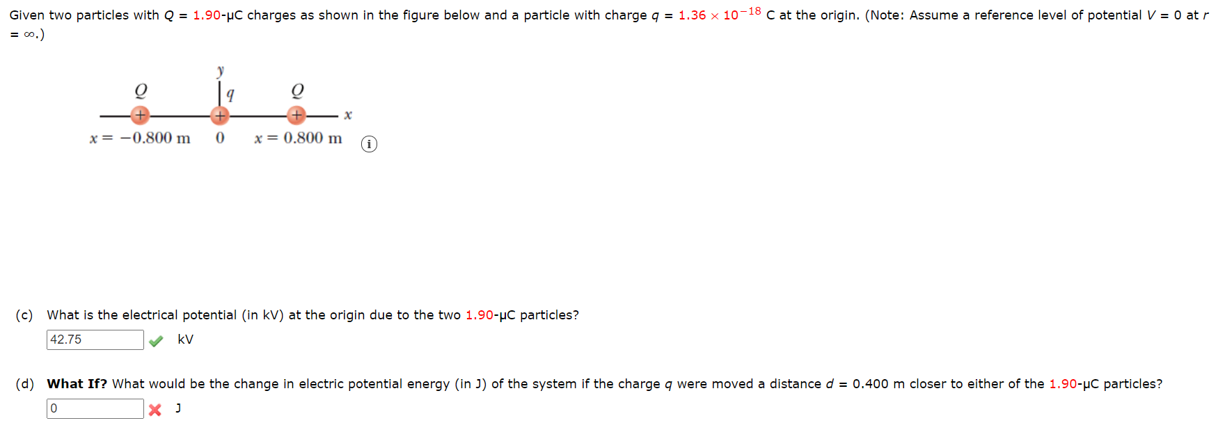 Given two particles with Q = 1.90-µC charges as shown in the figure below and a particle with charge q = 1.36 x 10-18 C at the origin. (Note: Assume a reference level of potential V = 0 at r
= o.)
x = -0.800 m
x = 0.800 m @
(c) What is the electrical potential (in kV) at the origin due to the two 1.90-µC particles?
42.75
kV
(d) What If? What would be the change in electric potential energy (in J) of the system if the charge q were moved a distance d = 0.400 m closer to either of the 1.90-µC particles?
X J
