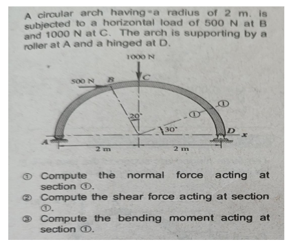 A circular arch having a radius of 2 m. is
subjected to a horizontal load of 500 N at B
and 1000 N at C. The arch is supporting by a
roller at A and a hinged at D.
1000 N
500 N R
2 m
20
C
130
@
2 m
B
Compute the normal force acting at
section Ⓒ.
2 Compute the shear force acting at section.
1.
Compute the bending moment acting at
section 1.