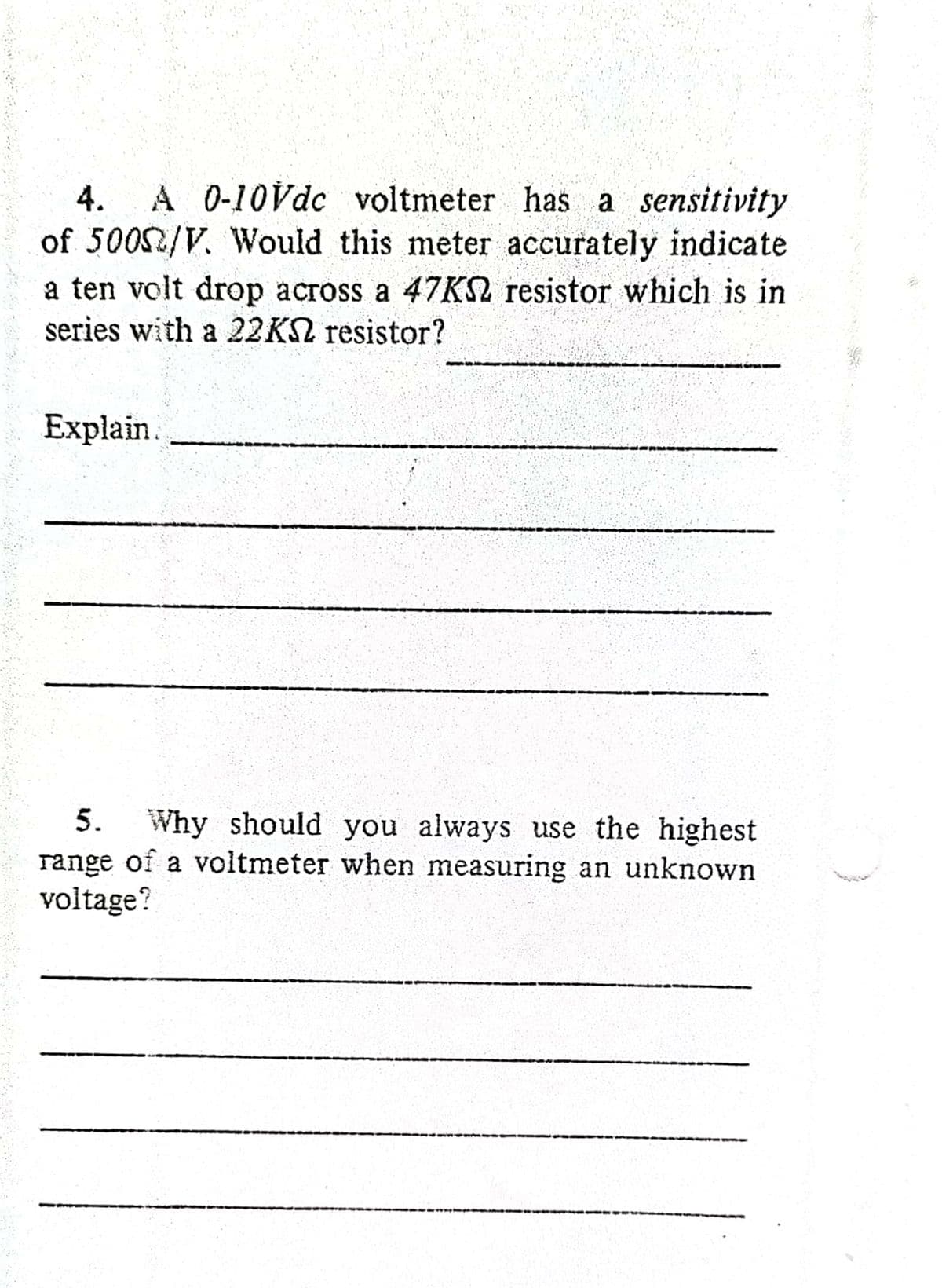 A 0-10Vdc voltmeter has a sensitivity
of 5002/V. Would this meter accurately indicate
4.
a ten volt drop across a 47K2 resistor which is in
series with a 22KS resistor?
Explain.
5.
Why should you always use the highest
range of a voltmeter when measuring an unknown
voltage?
