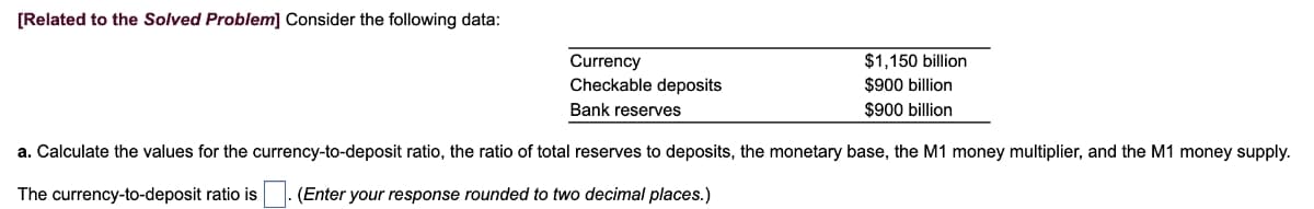 [Related to the Solved Problem] Consider the following data:
Currency
Checkable deposits
Bank reserves
$1,150 billion
$900 billion
$900 billion
a. Calculate the values for the currency-to-deposit ratio, the ratio of total reserves to deposits, the monetary base, the M1 money multiplier, and the M1 money supply.
The currency-to-deposit ratio is . (Enter your response rounded to two decimal places.)