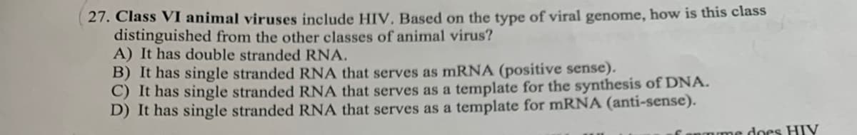 27. Class VI animal viruses include HIV, Based on the type of viral genome, how is this class
distinguished from the other classes of animal virus?
A) It has double stranded RNA.
B) It has single stranded RNA that serves as mRNA (positive sense).
C) It has single stranded RNA that serves as a template for the synthesis of DNA.
D) It has single stranded RNA that serves as a template for mRNA (anti-sense).
does HIV
