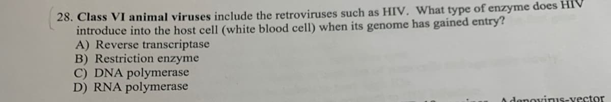 28. Class VI animal viruses include the retroviruses such as HIV, What type of enzyme does HIV
introduce into the host cell (white blood cell) when its genome has gained entry?
A) Reverse transcriptase
B) Restriction enzyme
C) DNA polymerase
D) RNA polymerase
A denovinus-vector
