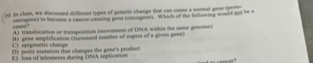 /20. In class, we discussed diffferent types of genetic change that can cause a normal gene (proto-
oncogene) to become a cancer-causing gene (oncogene), Which of the following would not be a
cause?
A) translocation or transposition (movement of DNA within the same genome)
B) gene ampliffication (increased number of copies of a given gene)
C) epigenetic change
D) point mutation that changes the gene's product
E) loss of telomeres during DNA replication
ancer?
