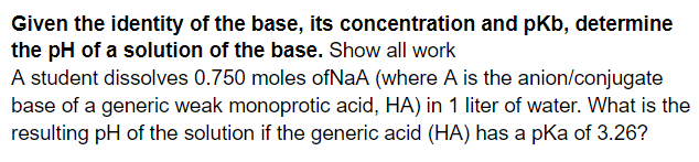 Given the identity of the base, its concentration and pKb, determine
the pH of a solution of the base. Show all work
A student dissolves 0.750 moles ofNaA (where A is the anion/conjugate
base of a generic weak monoprotic acid, HA) in 1 liter of water. What is the
resulting pH of the solution if the generic acid (HA) has a pka of 3.26?
