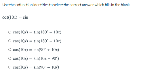 Use the cofunction identities to select the correct answer which fills in the blank.
cos(10x) = sin_
O cos(10x) = sin(180° + 10x)
O cos(10x) = sin(180° – 10x)
O cos(10x) = sin(90° + 10x)
O cos(10x) = sin(10x – 90°)
O cos(10x)
sin(90° – 10x)
