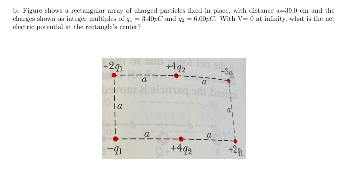b. Figure shows a rectangular array of charged particles fixed in place, with distance a=39.0 cm and the
charges shown as integer multiples of q1 = 3.40pC and q2 =
electric potential at the rectangle's center?
6.00PC. With V= 0 at infinity, what is the net
of sub 4goan s
+291
+492
-391
a
rom ai olbitteq od
Ta
-41
++492
+291
