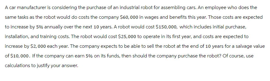 A car manufacturer is considering the purchase of an industrial robot for assembling cars. An employee who does the
same tasks as the robot would do costs the company $60,000 in wages and benefits this year. Those costs are expected
to increase by 5% annually over the next 10 years. A robot would cost $150,000, which includes initial purchase,
installation, and training costs. The robot would cost $25,000 to operate in its first year, and costs are expected to
increase by $2,000 each year. The company expects to be able to sell the robot at the end of 10 years for a salvage value
of $10,000. If the company can earn 5% on its funds, then should the company purchase the robot? Of course, use
calculations to justify your answer.