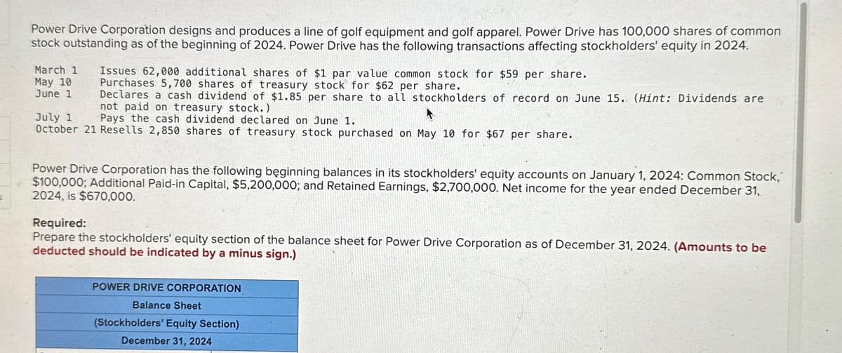 5
Power Drive Corporation designs and produces a line of golf equipment and golf apparel. Power Drive has 100,000 shares of common
stock outstanding as of the beginning of 2024. Power Drive has the following transactions affecting stockholders' equity in 2024.
March 1 Issues 62,000 additional shares of $1 par value common stock for $59 per share.
Purchases 5,700 shares of treasury stock for $62 per share.
Declares a cash dividend of $1.85 per share to all stockholders of record on June 15. (Hint: Dividends are
not paid on treasury stock.)
A
July 1
Pays the cash dividend declared on June 1.
October 21 Resells 2,850 shares of treasury stock purchased on May 10 for $67 per share.
May 10
June 1
Power Drive Corporation has the following beginning balances in its stockholders' equity accounts on January 1, 2024: Common Stock,
$100,000; Additional Paid-in Capital, $5,200,000; and Retained Earnings, $2,700,000. Net income for the year ended December 31,
2024, is $670,000.
Required:
Prepare the stockholders' equity section of the balance sheet for Power Drive Corporation as of December 31, 2024. (Amounts to be
deducted should be indicated by a minus sign.)
POWER DRIVE CORPORATION
Balance Sheet
(Stockholders' Equity Section)
December 31, 2024