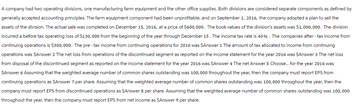 A company had two operating divisions, one manufacturing farm equipment and the other office supplies. Both divisions are considered separate components as defined by
generally accepted accounting principles. The farm equipment component had been unprofitable, and on September 1, 2016, the company adopted a plan to sell the
assets of the division. The actual sale was completed on December 15, 2016, at a price of $600,000. The book values of the division's assets was $1,000,000. The division
incurred a before tax operating loss of $130,000 from the beginning of the year through December 15. The income tax rate is 40%. The companies after-tax income from
continuing operations is $300,000. The pre- tax income from continuing operations for 2016 was $Answer 1 The amount of tax allocated to income from continuing
operations was $Answer 2 The net loss from operations of the discontinued segment as reported on the income statement for the year 2016 was $Answer 3 The net loss
from disposal of the discontinued segment as reported on the income statement for the year 2016 was $Answer 4 The net Answer 5 Choose... for the year 2016 was
$Answer 6 Assuming that the weighted average number of common shares outstanding was 100,000 throughout the year, then the company must report EPS from
continuing operations as $Answer 7 per share. Assuming that the weighted average number of common shares outstanding was 100,000 throughout the year, then the
company must report EPS from discontinued operations as $Answer 8 per share. Assuming that the weighted average number of common shares outstanding was 100, 000
throughout the year, then the company must report EPS from net income as $Answer 9 per share.