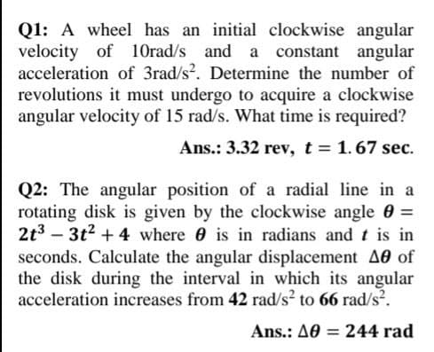 Q1: A wheel has an initial clockwise angular
velocity of 1Orad/s and a constant angular
acceleration of 3rad/s?. Determine the number of
revolutions it must undergo to acquire a clockwise
angular velocity of 15 rad/s. What time is required?
Ans.: 3.32 rev, t = 1.67 sec.
Q2: The angular position of a radial line in a
rotating disk is given by the clockwise angle 0 =
2t3 – 3t2 + 4 where 0 is in radians and t is in
seconds. Calculate the angular displacement A0 of
the disk during the interval in which its angular
acceleration increases from 42 rad/s? to 66 rad/s?.
%3D
-
Ans.: A0 = 244 rad
