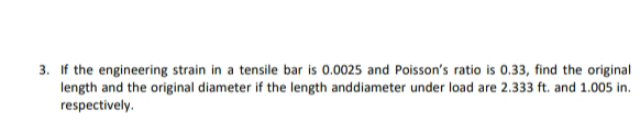 3. If the engineering strain in a tensile bar is 0.0025 and Poisson's ratio is 0.33, find the original
length and the original diameter if the length anddiameter under load are 2.333 ft. and 1.005 in.
respectively.

