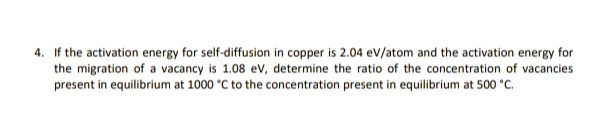 4. If the activation energy for self-diffusion in copper is 2.04 ev/atom and the activation energy for
the migration of a vacancy is 1.08 ev, determine the ratio of the concentration of vacancies
present in equilibrium at 1000 °C to the concentration present in equilibrium at 500 °C.
