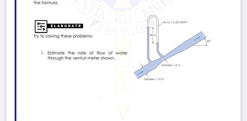 TIA
the formula.
Air fy =0.20 Ibn
ELABORATE
48 in
Try to solving these problems:
30
1. Estimate the rate of flow of water
through the venturi meter shown.
Diameter 4 in
Diameter - 12 in
