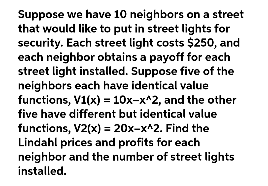 Suppose we have 10 neighbors on a street
that would like to put in street lights for
security. Each street light costs $250, and
each neighbor obtains a payoff for each
street light installed. Suppose five of the
neighbors each have identical value
functions, V1(x) = 10x-x^2, and the other
five have different but identical value
functions, V2(x) = 20x-x^2. Find the
Lindahl prices and profits for each
neighbor and the number of street lights
installed.
